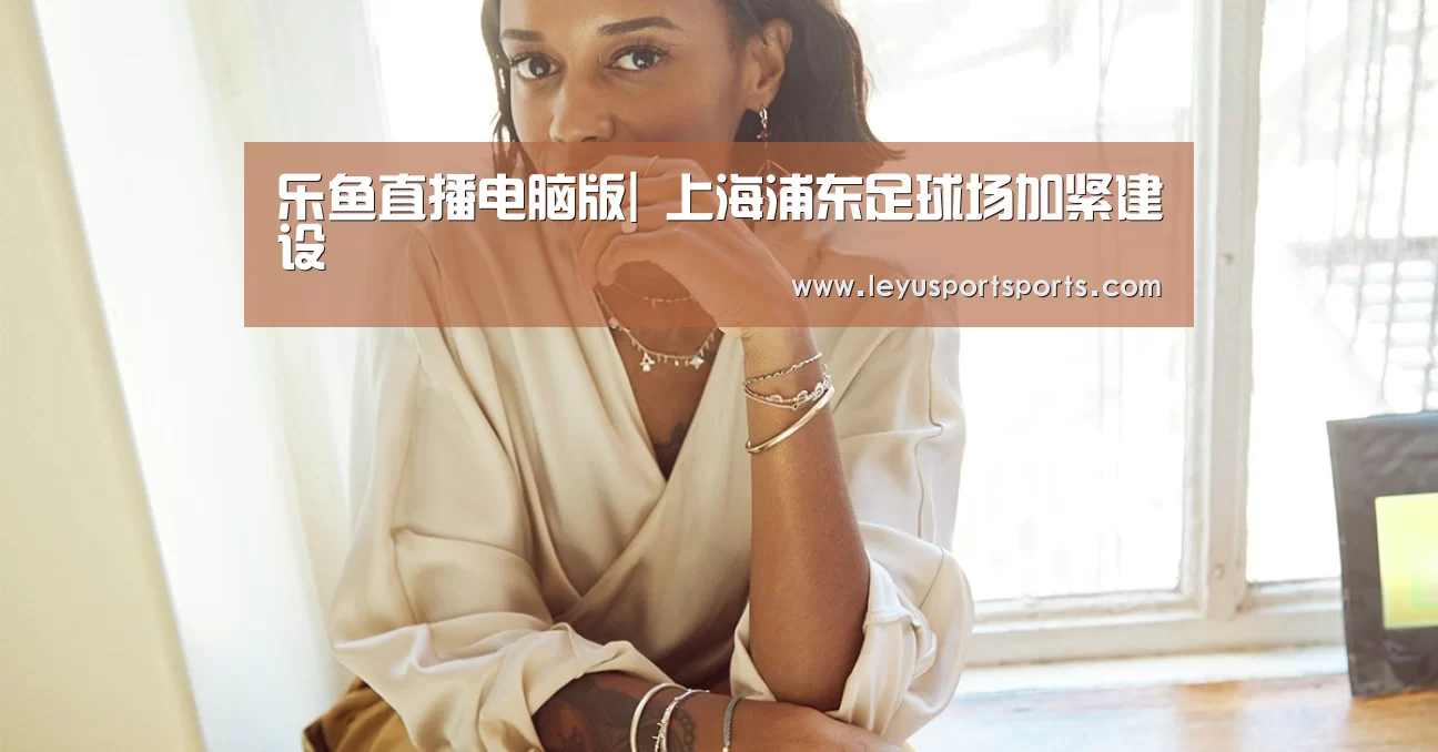 乐鱼直播电脑版|
上海浦东足球场加紧建设(图4) 乐鱼直播电脑版