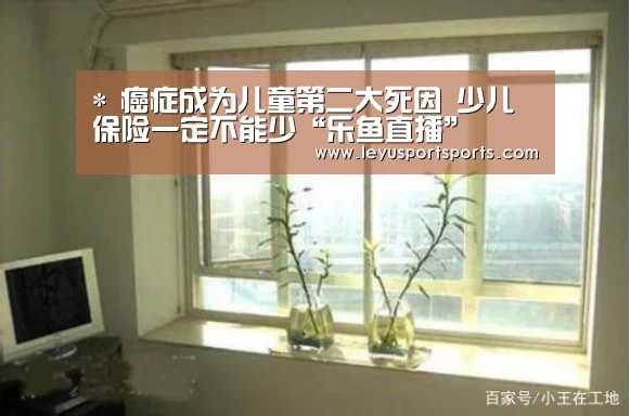 *
癌症成为儿童第二大死因 少儿保险一定不能少“乐鱼直播”(图1) 乐鱼直播电脑版