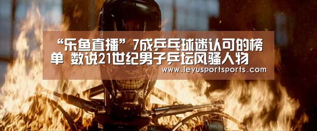 “乐鱼直播”7成乒乓球迷认可的榜单 数说21世纪男子乒坛风骚人物(图4) 乐鱼体育直播官网
