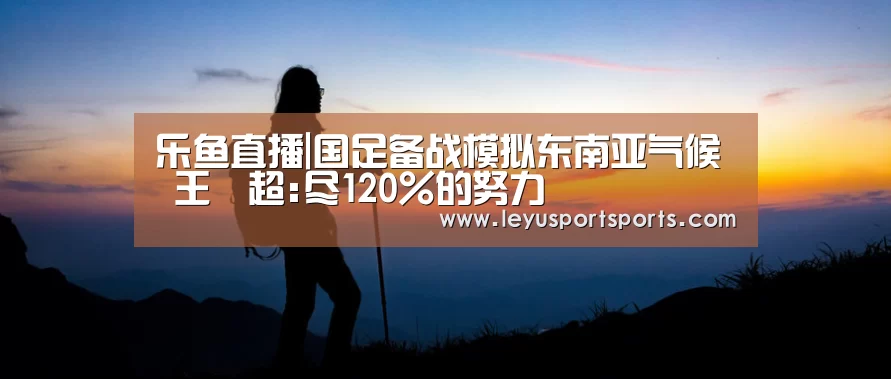 乐鱼直播|国足备战模拟东南亚气候 王燊超:尽120%的努力(图1) 乐鱼直播足球