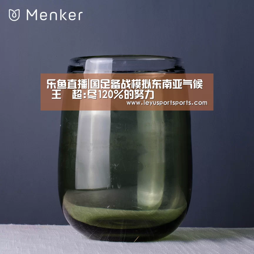 乐鱼直播|国足备战模拟东南亚气候 王燊超:尽120%的努力(图4) 乐鱼直播电脑版